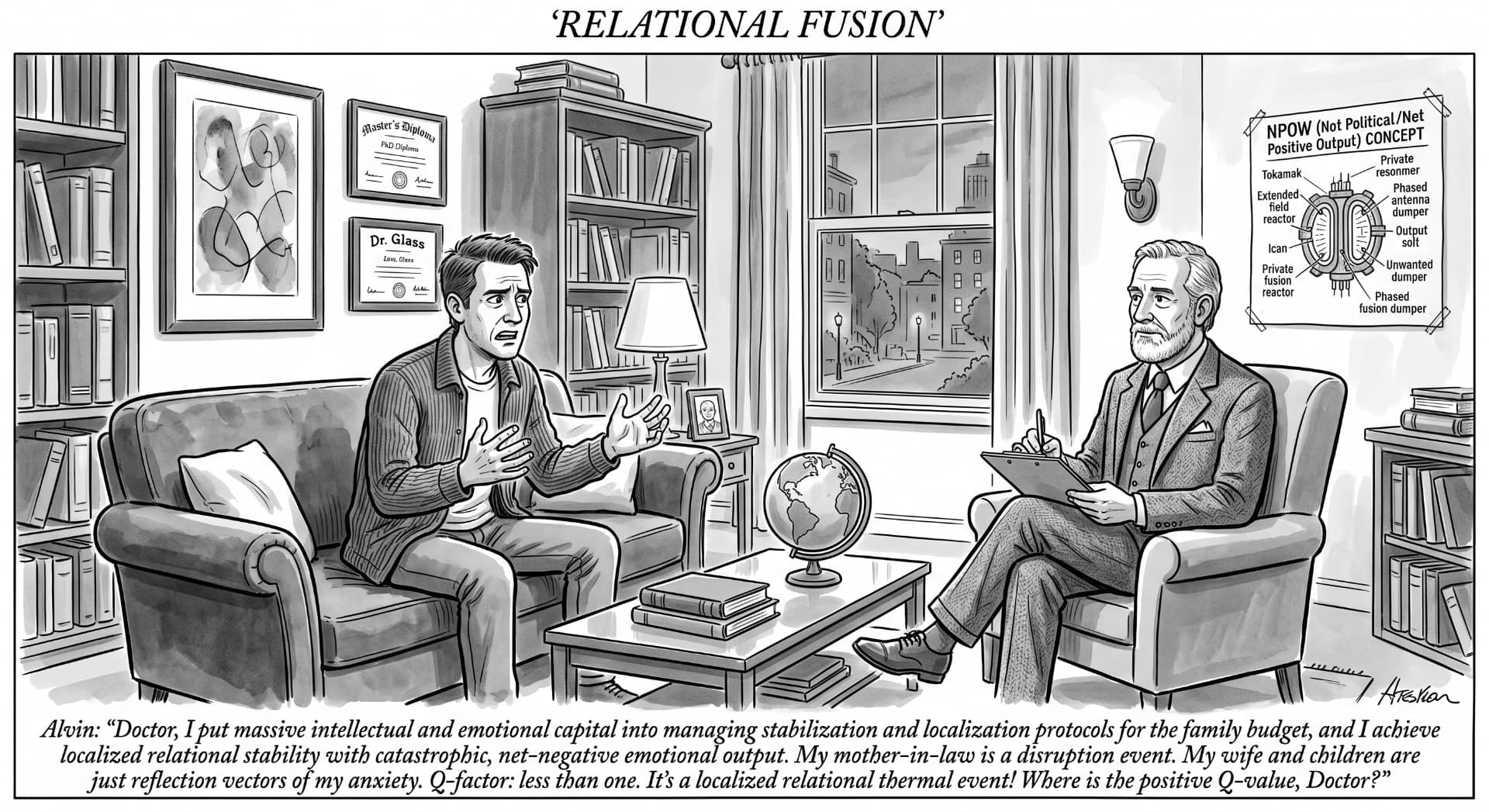 Relational Fusion — Alvin: “Doctor, I put massive intellectual and emotional capital into managing stabilization and localization protocols for the family budget, and I achieve localized relational stability with catastrophic, net-negative emotional output. My mother-in-law is a disruption event. My wife and children are just reflection vectors of my anxiety. Q-factor: less than one. It’s a localized relational thermal event! Where is the positive Q-value, Doctor?”